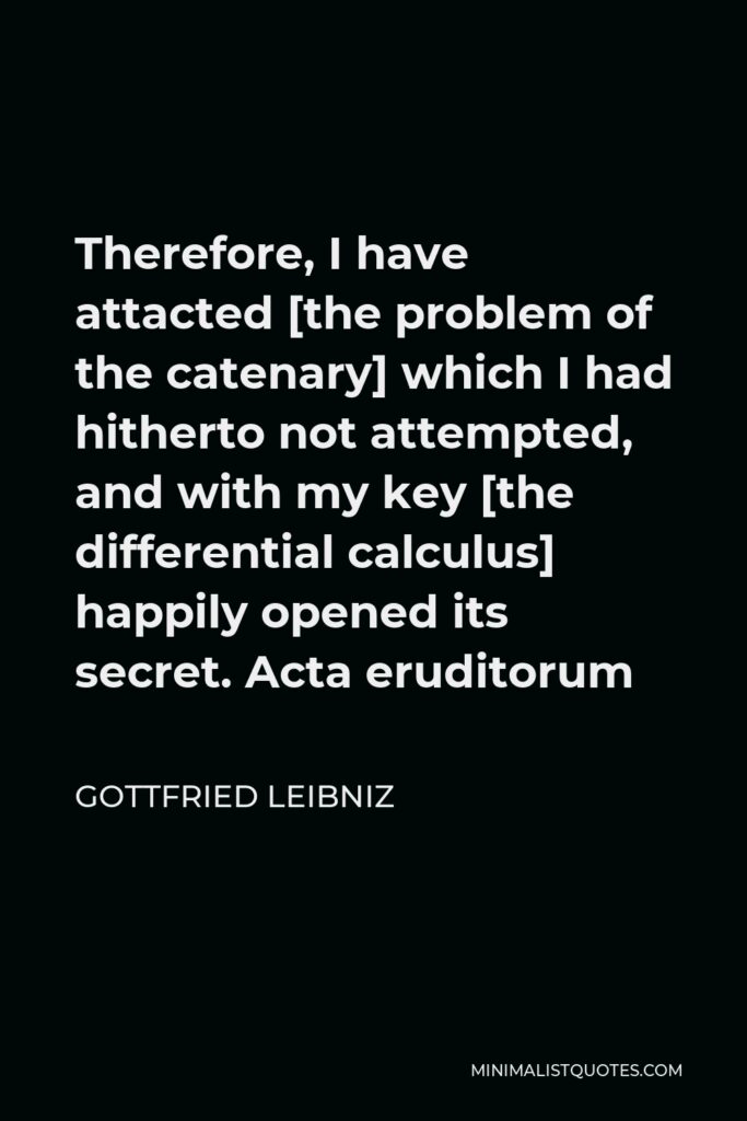 Gottfried Leibniz Quote - Therefore, I have attacted [the problem of the catenary] which I had hitherto not attempted, and with my key [the differential calculus] happily opened its secret. Acta eruditorum