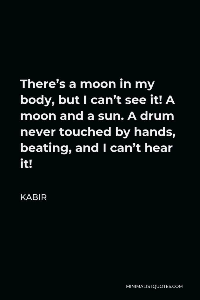 Kabir Quote - There’s a moon in my body, but I can’t see it! A moon and a sun. A drum never touched by hands, beating, and I can’t hear it!