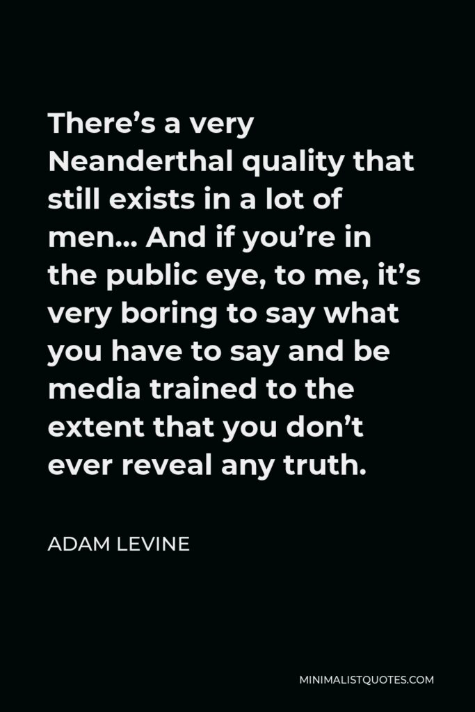 Adam Levine Quote - There’s a very Neanderthal quality that still exists in a lot of men… And if you’re in the public eye, to me, it’s very boring to say what you have to say and be media trained to the extent that you don’t ever reveal any truth.