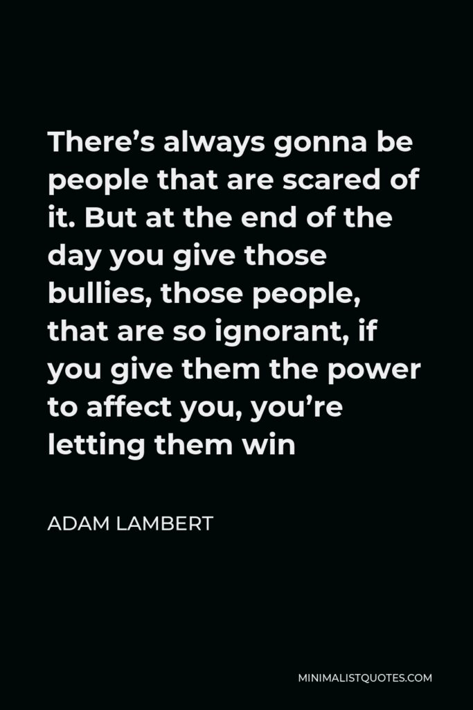 Adam Lambert Quote - There’s always gonna be people that are scared of it. But at the end of the day you give those bullies, those people, that are so ignorant, if you give them the power to affect you, you’re letting them win.