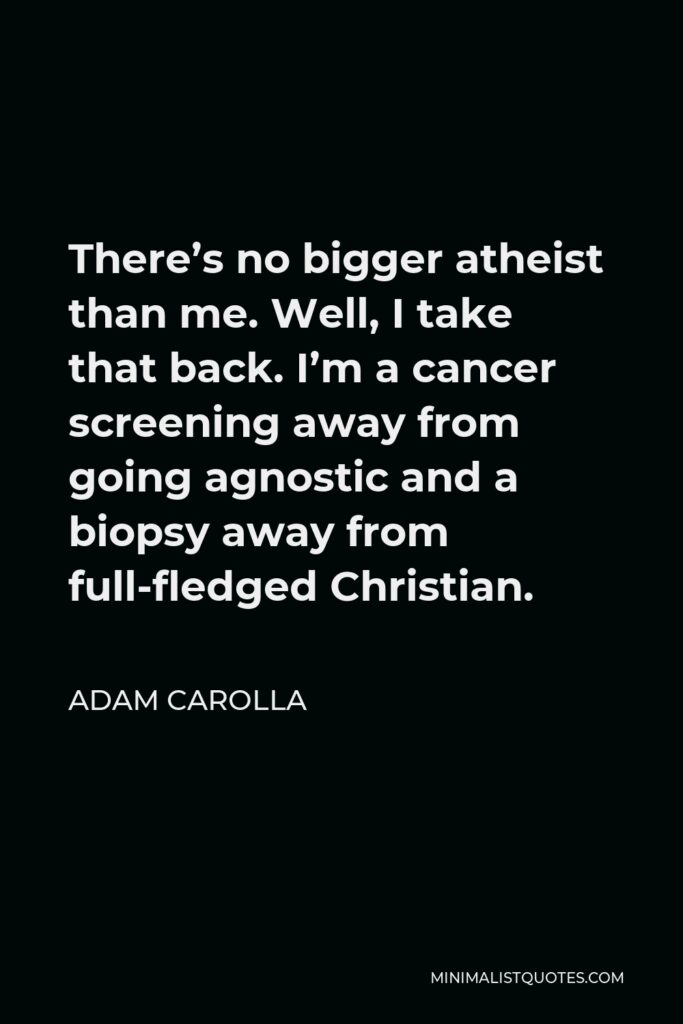 Adam Carolla Quote - There’s no bigger atheist than me. Well, I take that back. I’m a cancer screening away from going agnostic and a biopsy away from full-fledged Christian.