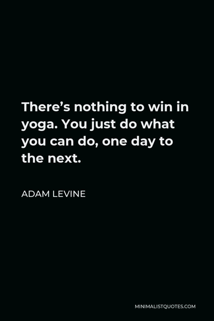 Adam Levine Quote - There’s nothing to win in yoga. You just do what you can do, one day to the next.