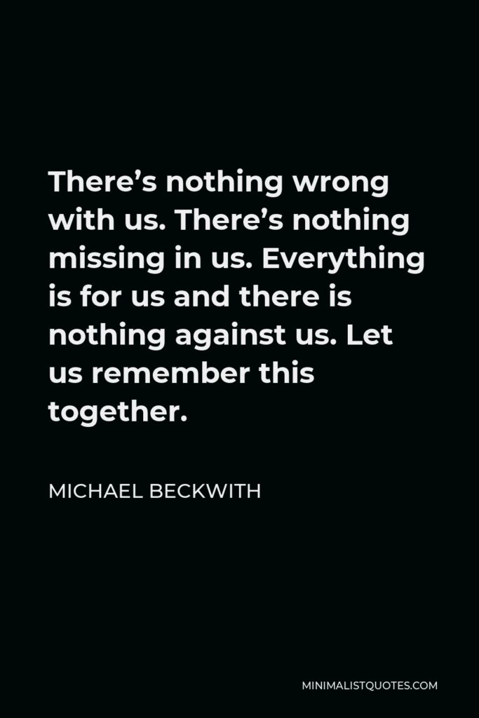 Michael Beckwith Quote - There’s nothing wrong with us. There’s nothing missing in us. Everything is for us and there is nothing against us. Let us remember this together.