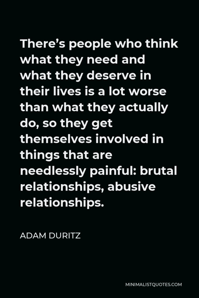 Adam Duritz Quote - There’s people who think what they need and what they deserve in their lives is a lot worse than what they actually do, so they get themselves involved in things that are needlessly painful: brutal relationships, abusive relationships.