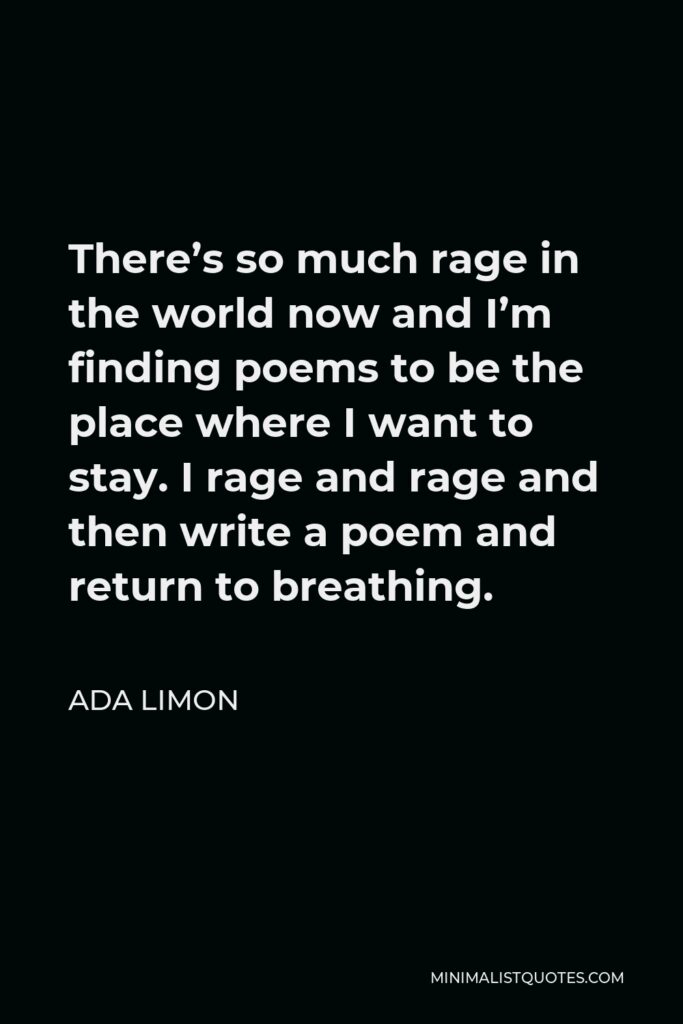 Ada Limon Quote - There’s so much rage in the world now and I’m finding poems to be the place where I want to stay. I rage and rage and then write a poem and return to breathing.