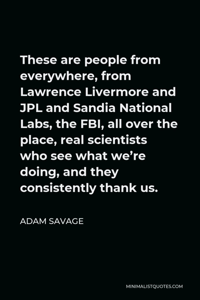Adam Savage Quote - These are people from everywhere, from Lawrence Livermore and JPL and Sandia National Labs, the FBI, all over the place, real scientists who see what we’re doing, and they consistently thank us.