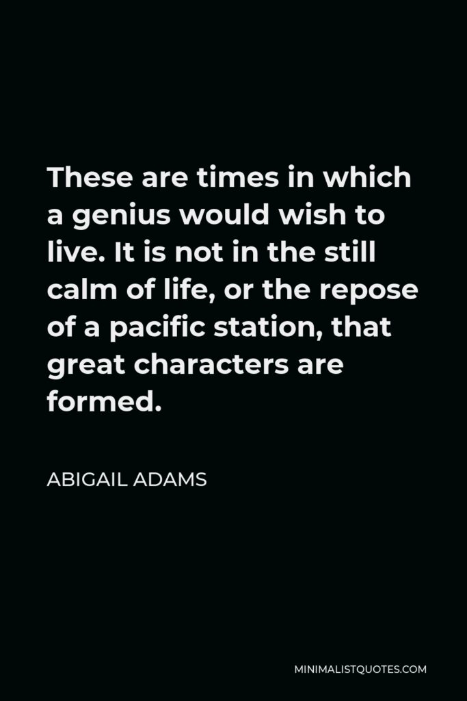 Abigail Adams Quote - These are times in which a genius would wish to live. It is not in the still calm of life, or the repose of a pacific station, that great characters are formed.