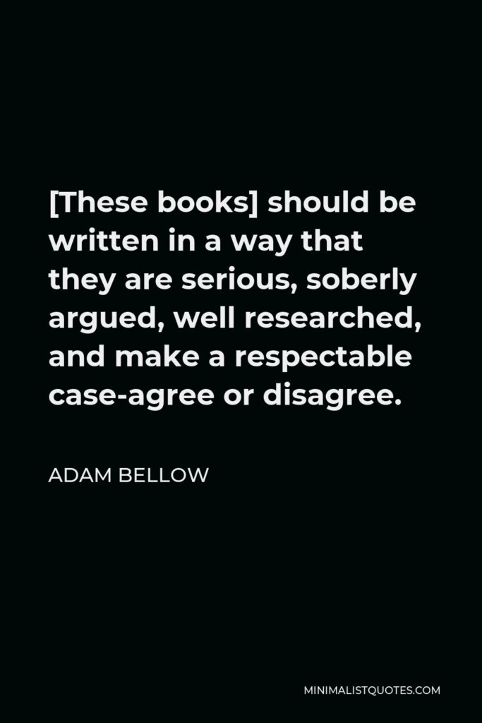 Adam Bellow Quote - [These books] should be written in a way that they are serious, soberly argued, well researched, and make a respectable case-agree or disagree.
