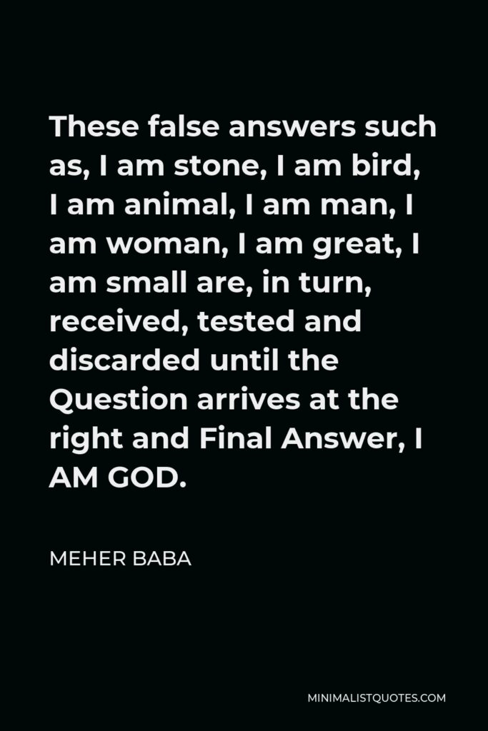 Meher Baba Quote - These false answers such as, I am stone, I am bird, I am animal, I am man, I am woman, I am great, I am small are, in turn, received, tested and discarded until the Question arrives at the right and Final Answer, I AM GOD.