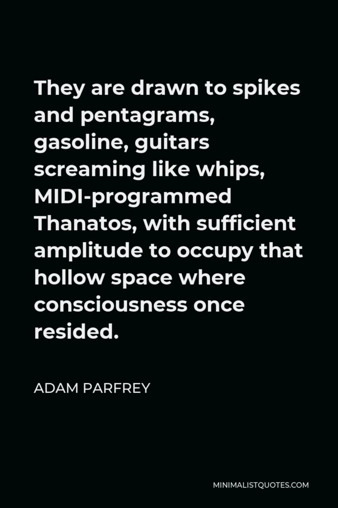 Adam Parfrey Quote - They are drawn to spikes and pentagrams, gasoline, guitars screaming like whips, MIDI-programmed Thanatos, with sufficient amplitude to occupy that hollow space where consciousness once resided.