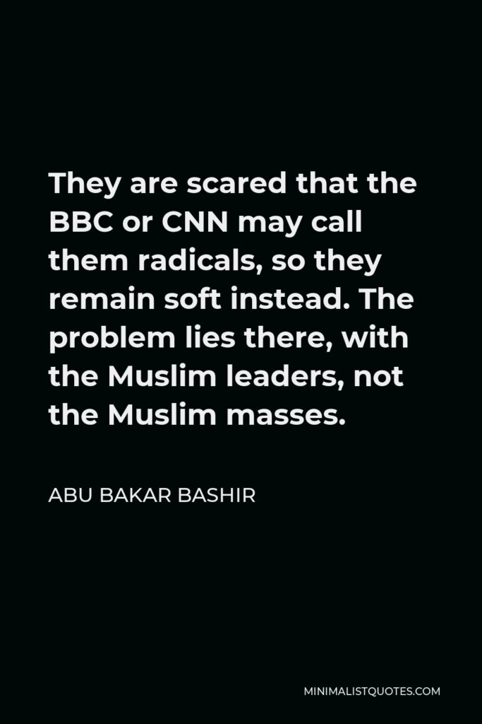 Abu Bakar Bashir Quote - They are scared that the BBC or CNN may call them radicals, so they remain soft instead. The problem lies there, with the Muslim leaders, not the Muslim masses.