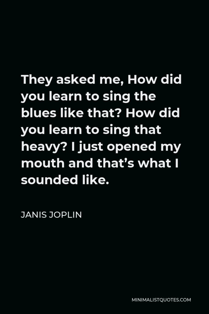 Janis Joplin Quote - They asked me, How did you learn to sing the blues like that? How did you learn to sing that heavy? I just opened my mouth and that’s what I sounded like.