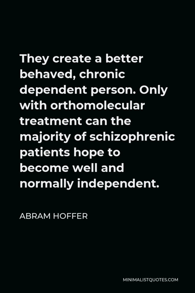 Abram Hoffer Quote - They create a better behaved, chronic dependent person. Only with orthomolecular treatment can the majority of schizophrenic patients hope to become well and normally independent.
