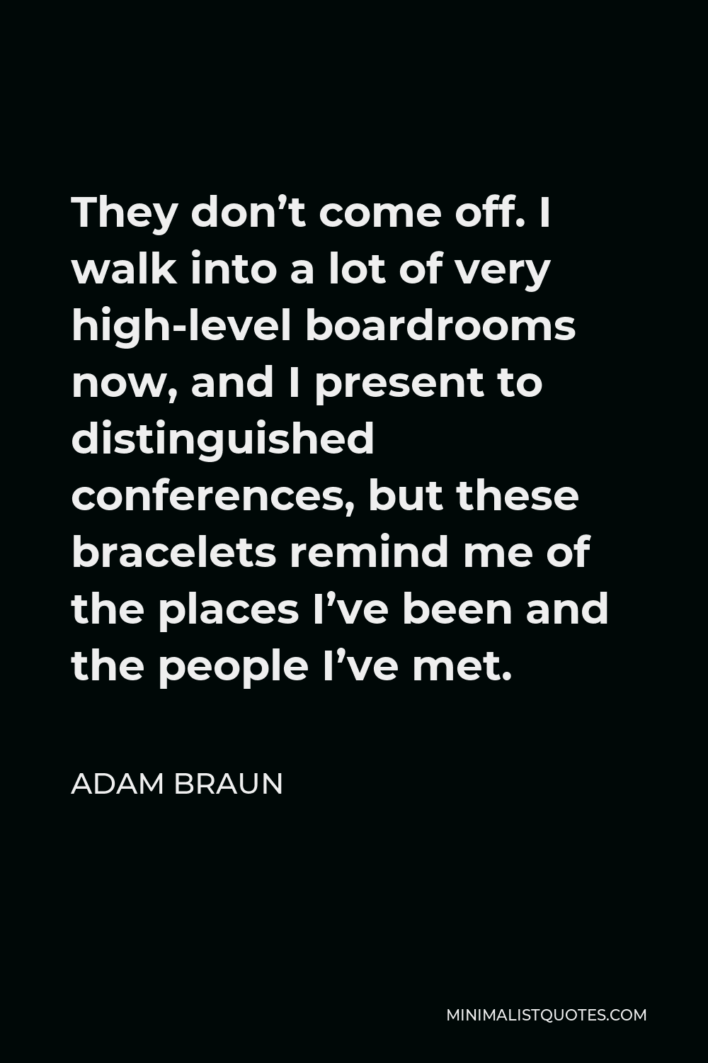 Adam Braun Quote - They don’t come off. I walk into a lot of very high-level boardrooms now, and I present to distinguished conferences, but these bracelets remind me of the places I’ve been and the people I’ve met.