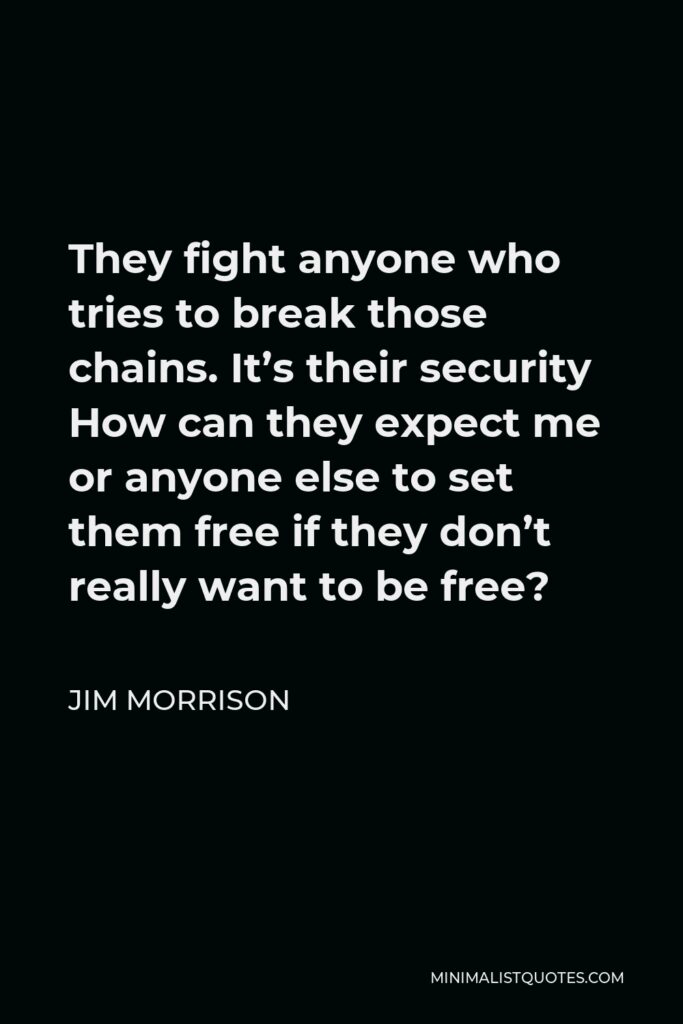 Jim Morrison Quote - They fight anyone who tries to break those chains. It’s their security How can they expect me or anyone else to set them free if they don’t really want to be free?