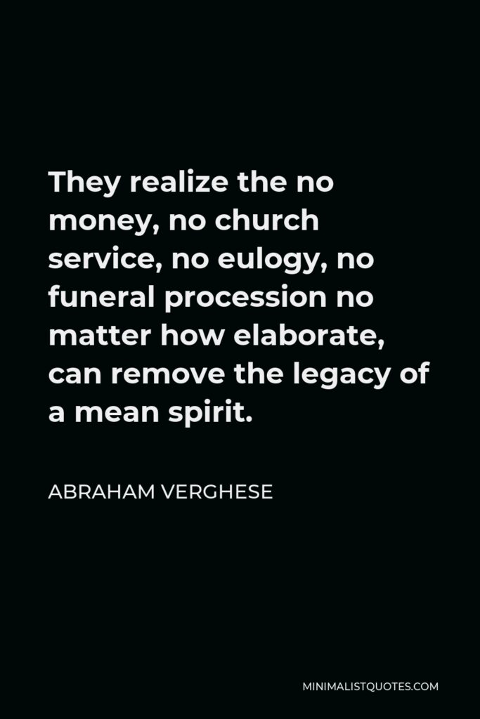 Abraham Verghese Quote - They realize the no money, no church service, no eulogy, no funeral procession no matter how elaborate, can remove the legacy of a mean spirit.