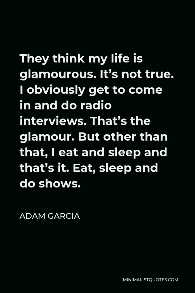 Adam Garcia Quote - They think my life is glamourous. It’s not true. I obviously get to come in and do radio interviews. That’s the glamour. But other than that, I eat and sleep and that’s it. Eat, sleep and do shows.