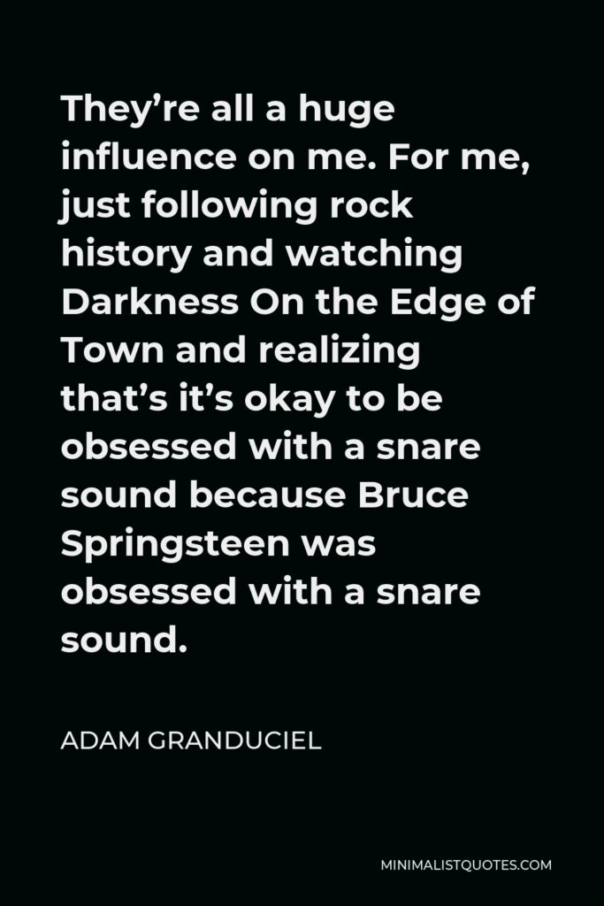 Adam Granduciel Quote - They’re all a huge influence on me. For me, just following rock history and watching Darkness On the Edge of Town and realizing that’s it’s okay to be obsessed with a snare sound because Bruce Springsteen was obsessed with a snare sound.