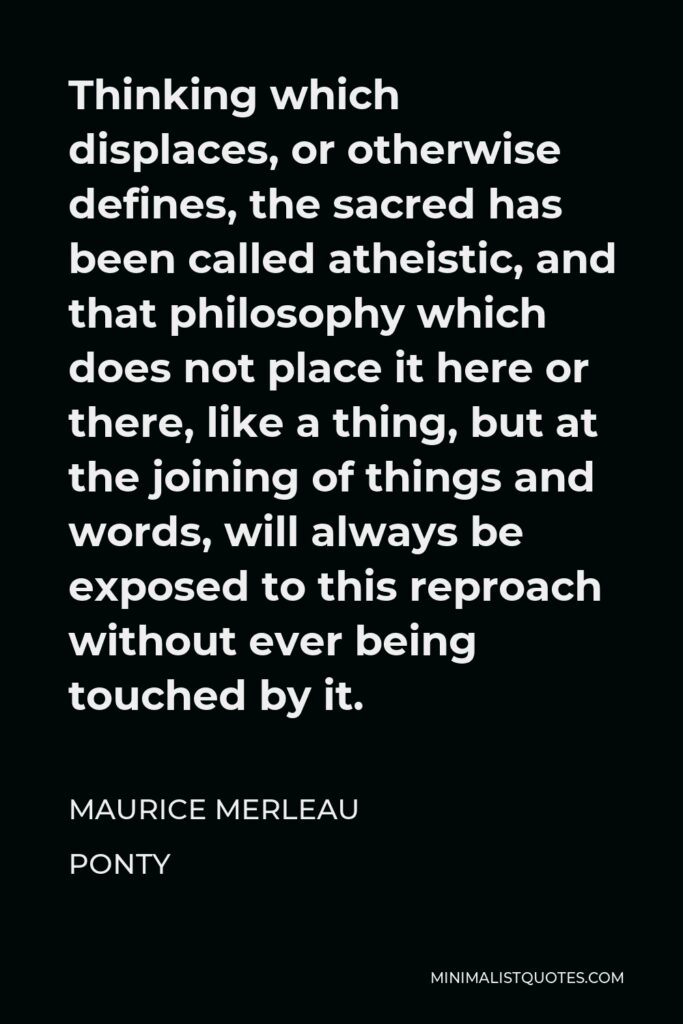Maurice Merleau Ponty Quote - Thinking which displaces, or otherwise defines, the sacred has been called atheistic, and that philosophy which does not place it here or there, like a thing, but at the joining of things and words, will always be exposed to this reproach without ever being touched by it.