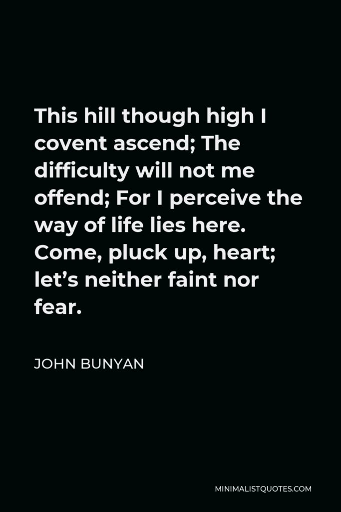 John Bunyan Quote - This hill though high I covent ascend; The difficulty will not me offend; For I perceive the way of life lies here. Come, pluck up, heart; let’s neither faint nor fear.
