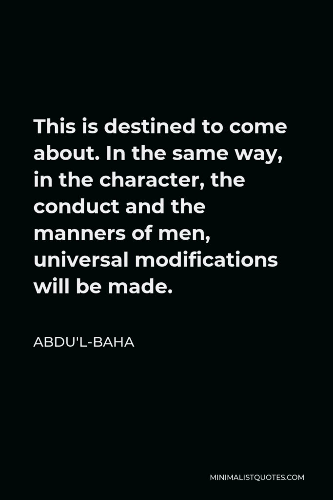 Abdu'l-Baha Quote - This is destined to come about. In the same way, in the character, the conduct and the manners of men, universal modifications will be made.