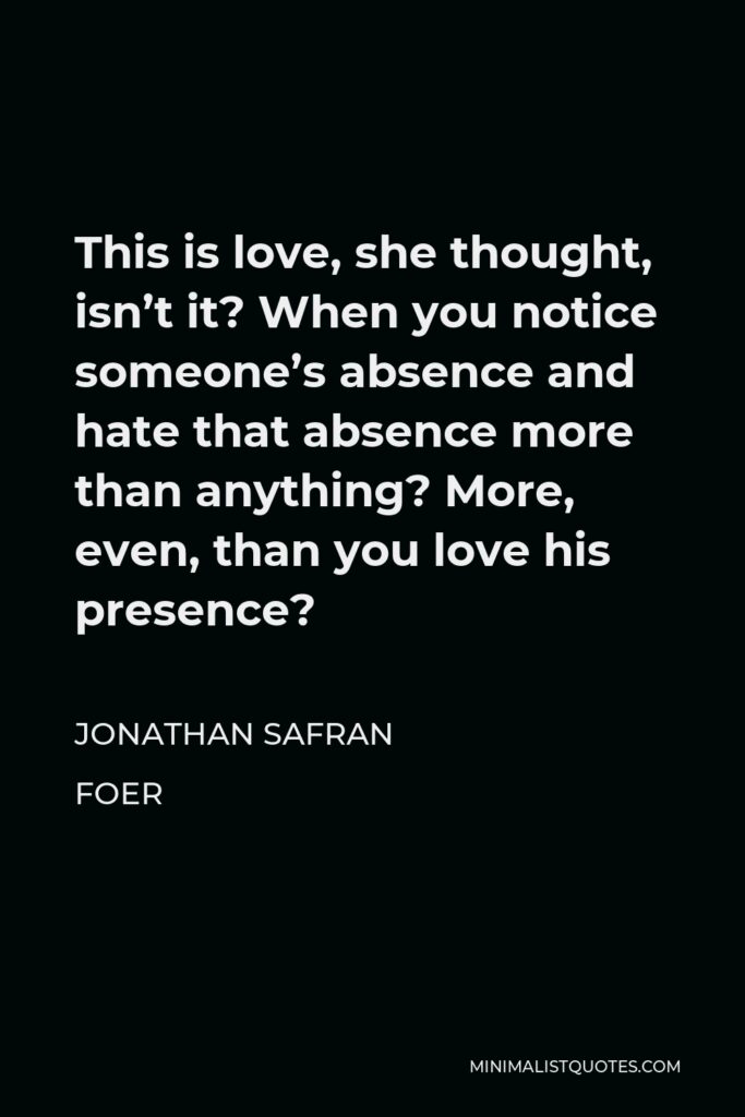 Jonathan Safran Foer Quote - This is love, she thought, isn’t it? When you notice someone’s absence and hate that absence more than anything? More, even, than you love his presence?