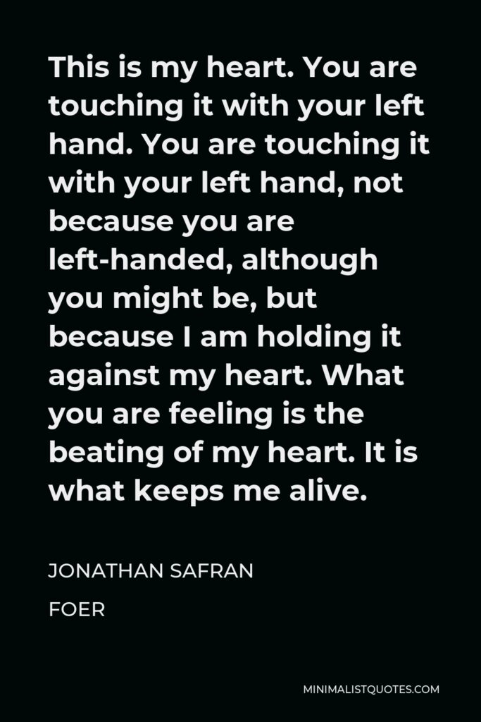 Jonathan Safran Foer Quote - This is my heart. You are touching it with your left hand. You are touching it with your left hand, not because you are left-handed, although you might be, but because I am holding it against my heart. What you are feeling is the beating of my heart. It is what keeps me alive.