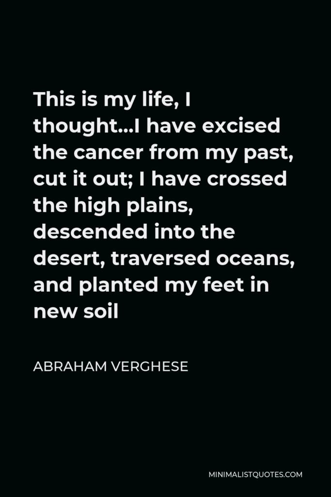 Abraham Verghese Quote - This is my life, I thought…I have excised the cancer from my past, cut it out; I have crossed the high plains, descended into the desert, traversed oceans, and planted my feet in new soil