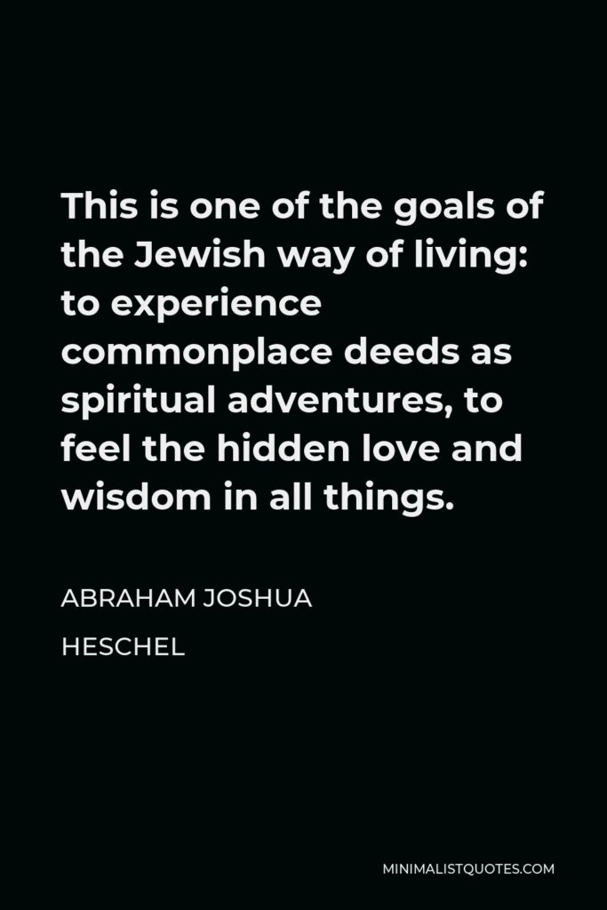 Abraham Joshua Heschel Quote - This is one of the goals of the Jewish way of living: to experience commonplace deeds as spiritual adventures, to feel the hidden love and wisdom in all things.