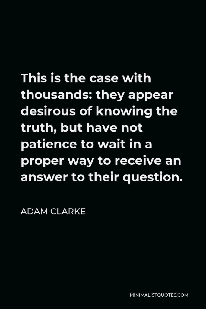 Adam Clarke Quote - This is the case with thousands: they appear desirous of knowing the truth, but have not patience to wait in a proper way to receive an answer to their question.