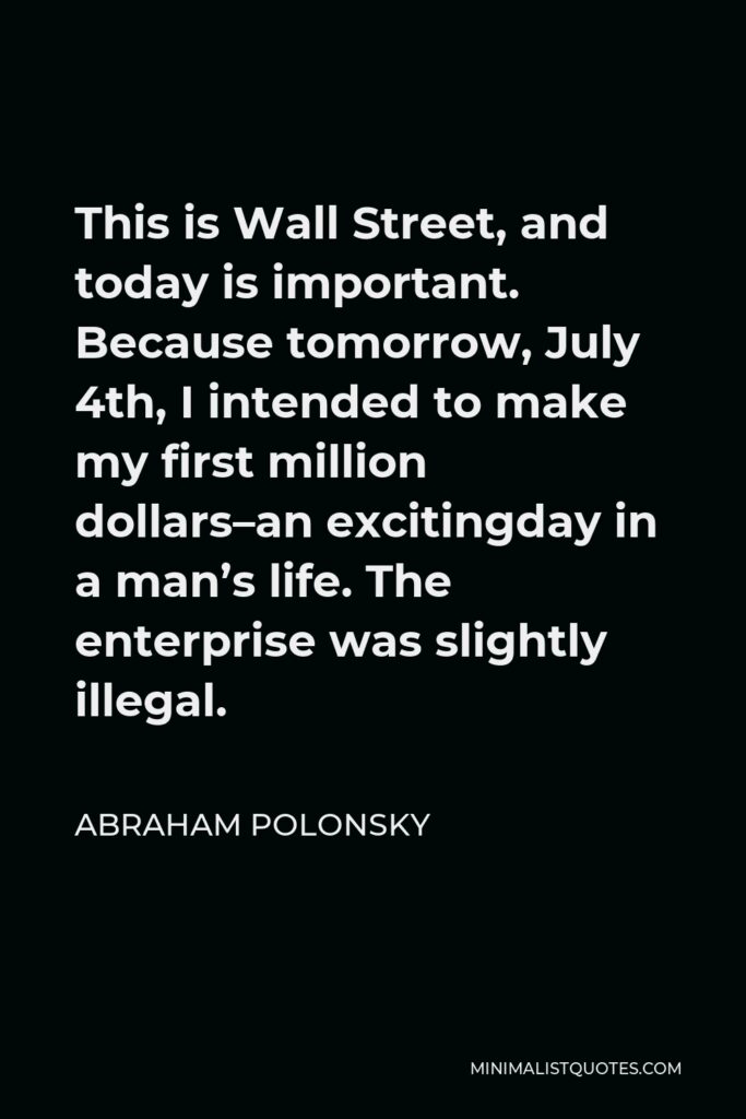 Abraham Polonsky Quote - This is Wall Street, and today is important. Because tomorrow, July 4th, I intended to make my first million dollars–an excitingday in a man’s life. The enterprise was slightly illegal.
