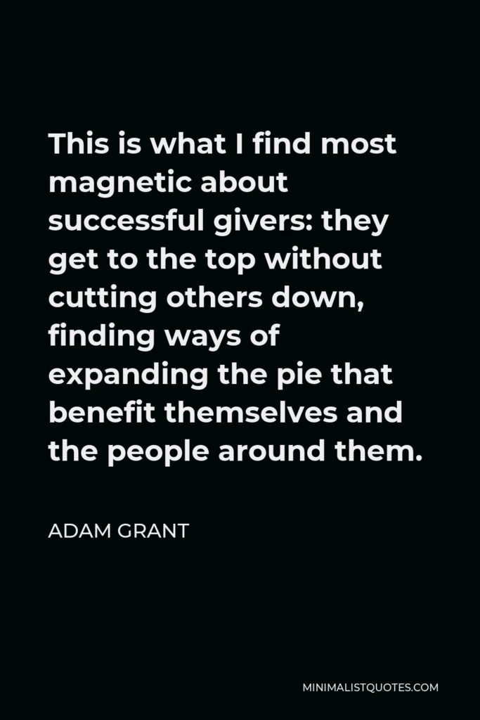 Adam Grant Quote - This is what I find most magnetic about successful givers: they get to the top without cutting others down, finding ways of expanding the pie that benefit themselves and the people around them.
