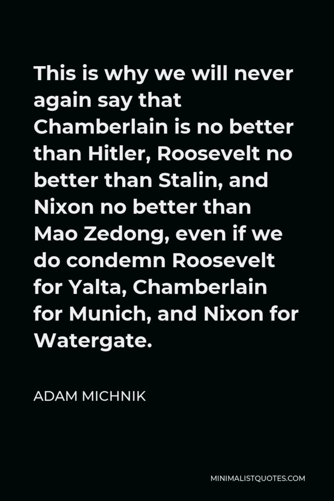 Adam Michnik Quote - This is why we will never again say that Chamberlain is no better than Hitler, Roosevelt no better than Stalin, and Nixon no better than Mao Zedong, even if we do condemn Roosevelt for Yalta, Chamberlain for Munich, and Nixon for Watergate.