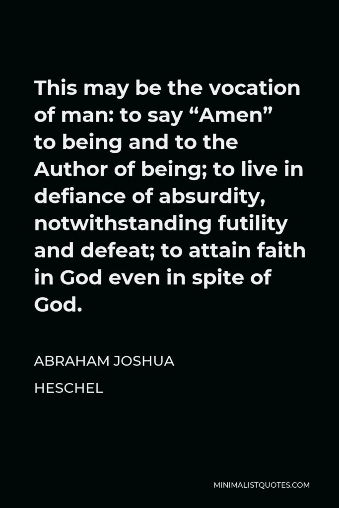 Abraham Joshua Heschel Quote - This may be the vocation of man: to say “Amen” to being and to the Author of being; to live in defiance of absurdity, notwithstanding futility and defeat; to attain faith in God even in spite of God.