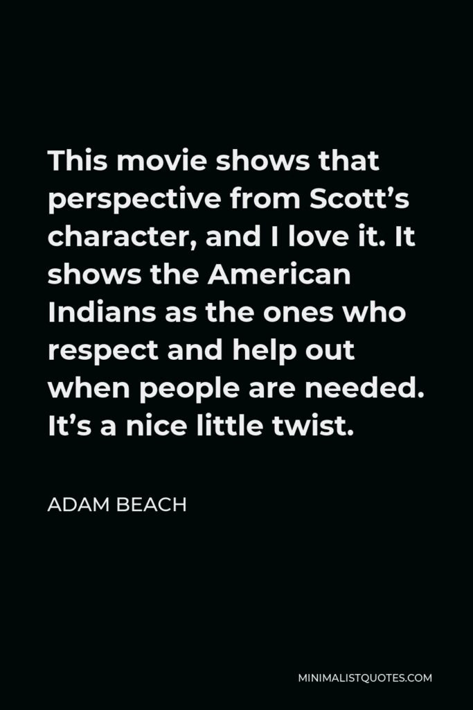 Adam Beach Quote - This movie shows that perspective from Scott’s character, and I love it. It shows the American Indians as the ones who respect and help out when people are needed. It’s a nice little twist.