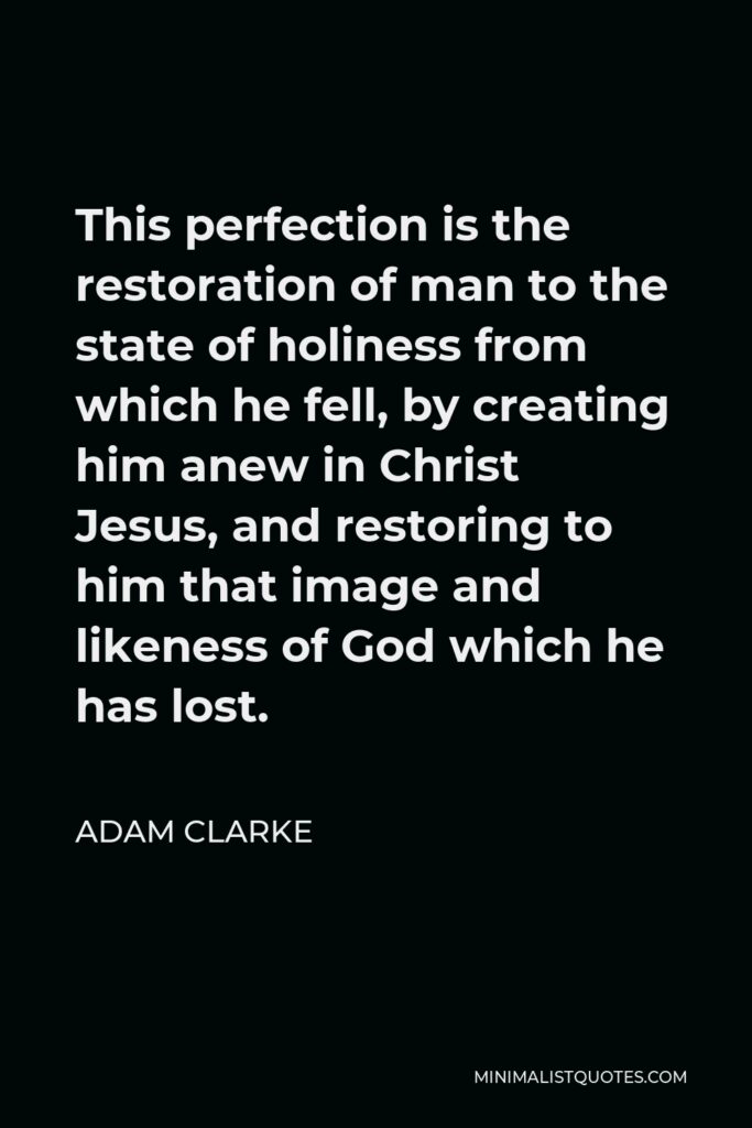 Adam Clarke Quote - This perfection is the restoration of man to the state of holiness from which he fell, by creating him anew in Christ Jesus, and restoring to him that image and likeness of God which he has lost.