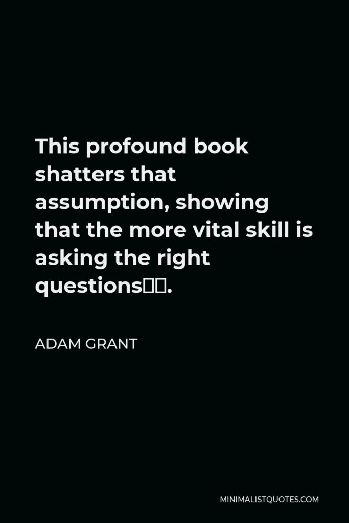 Adam Grant Quote - This profound book shatters that assumption, showing that the more vital skill is asking the right questions….