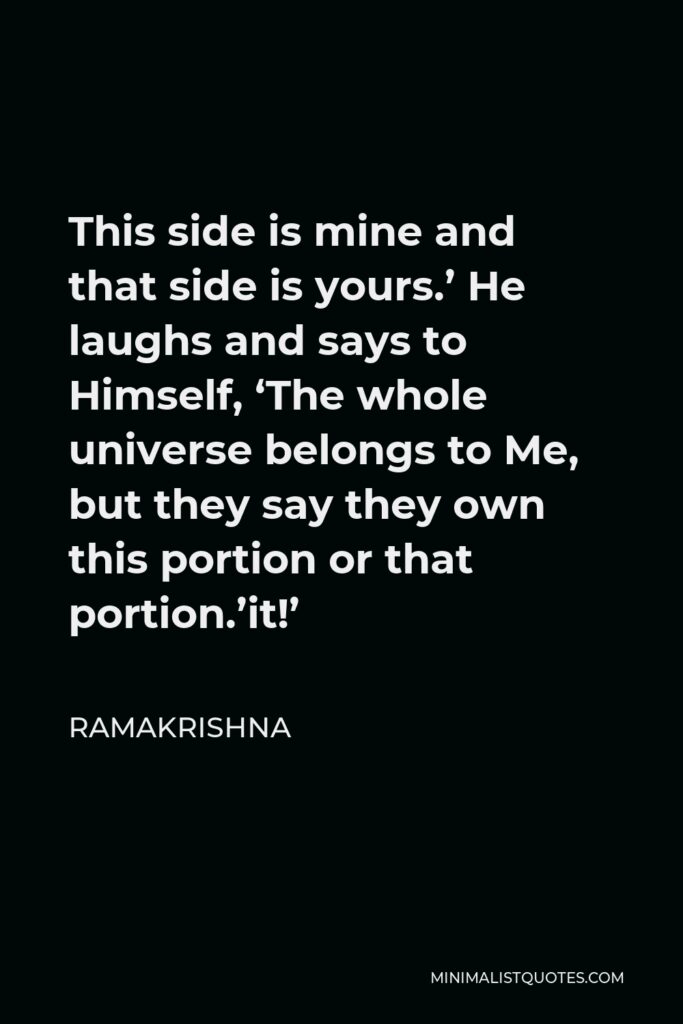 Ramakrishna Quote - This side is mine and that side is yours.’ He laughs and says to Himself, ‘The whole universe belongs to Me, but they say they own this portion or that portion.’it!’