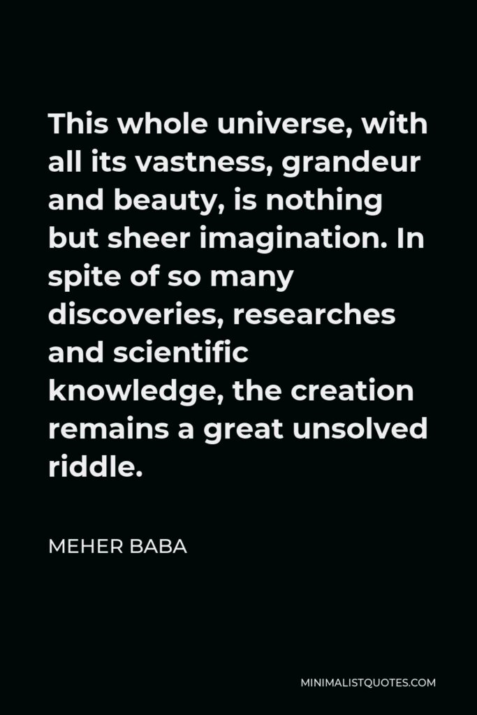 Meher Baba Quote - This whole universe, with all its vastness, grandeur and beauty, is nothing but sheer imagination. In spite of so many discoveries, researches and scientific knowledge, the creation remains a great unsolved riddle.