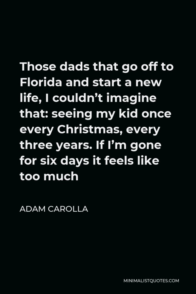 Adam Carolla Quote - Those dads that go off to Florida and start a new life, I couldn’t imagine that: seeing my kid once every Christmas, every three years. If I’m gone for six days it feels like too much