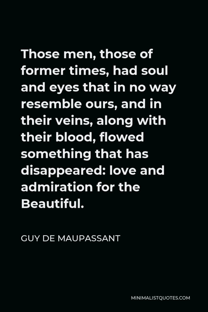 Guy de Maupassant Quote - Those men, those of former times, had soul and eyes that in no way resemble ours, and in their veins, along with their blood, flowed something that has disappeared: love and admiration for the Beautiful.
