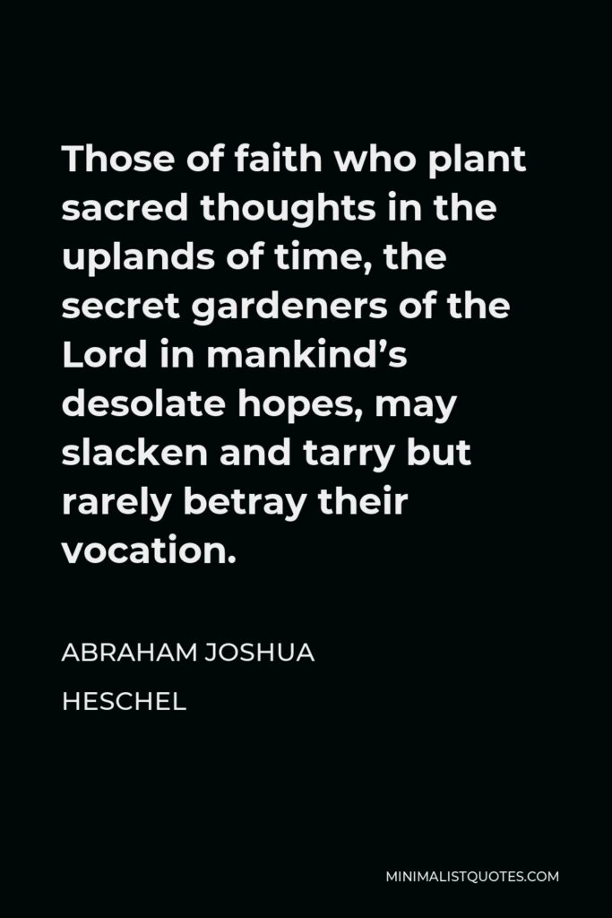 Abraham Joshua Heschel Quote - Those of faith who plant sacred thoughts in the uplands of time, the secret gardeners of the Lord in mankind’s desolate hopes, may slacken and tarry but rarely betray their vocation.