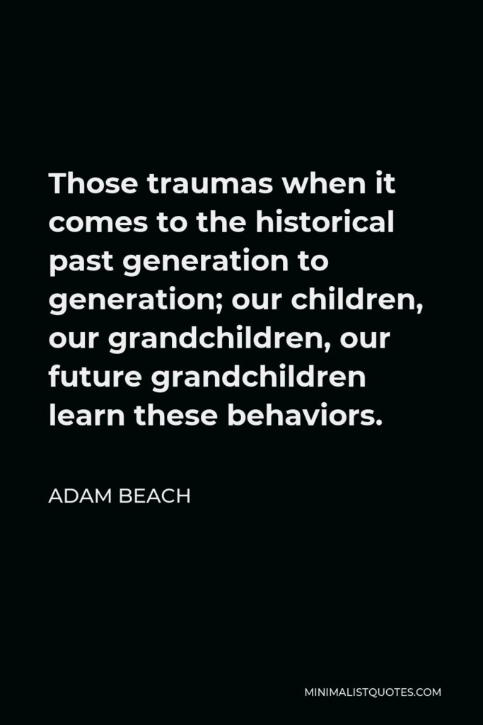Adam Beach Quote - Those traumas when it comes to the historical past generation to generation; our children, our grandchildren, our future grandchildren learn these behaviors.