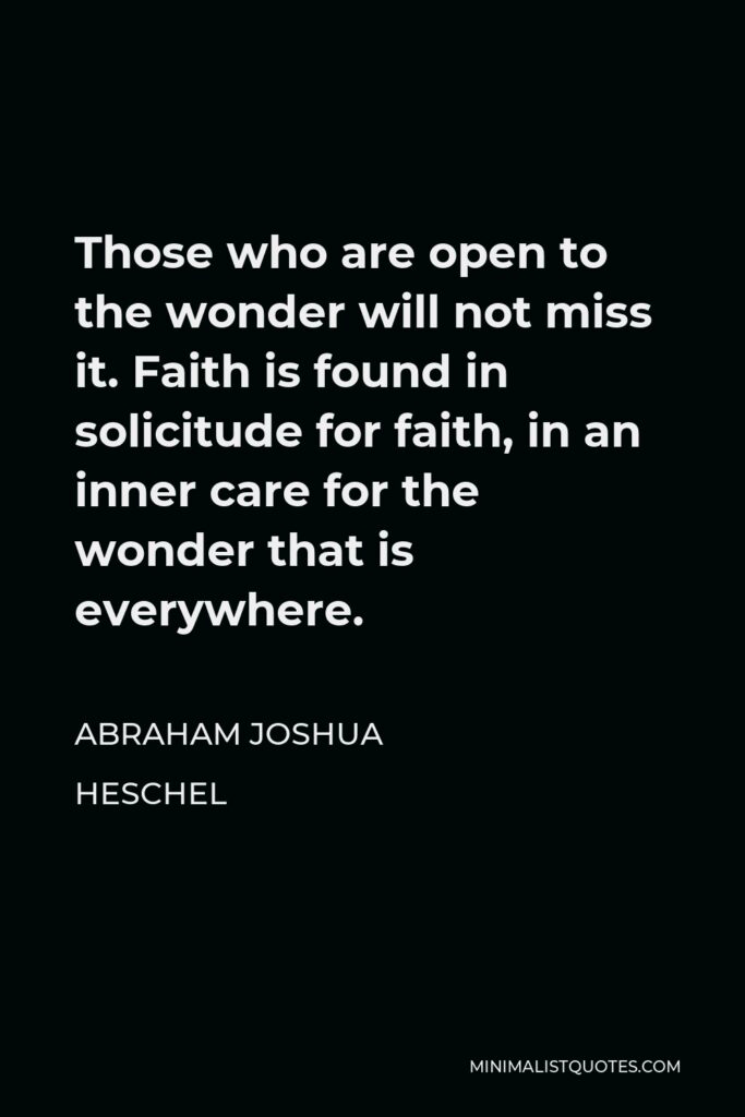 Abraham Joshua Heschel Quote - Those who are open to the wonder will not miss it. Faith is found in solicitude for faith, in an inner care for the wonder that is everywhere.