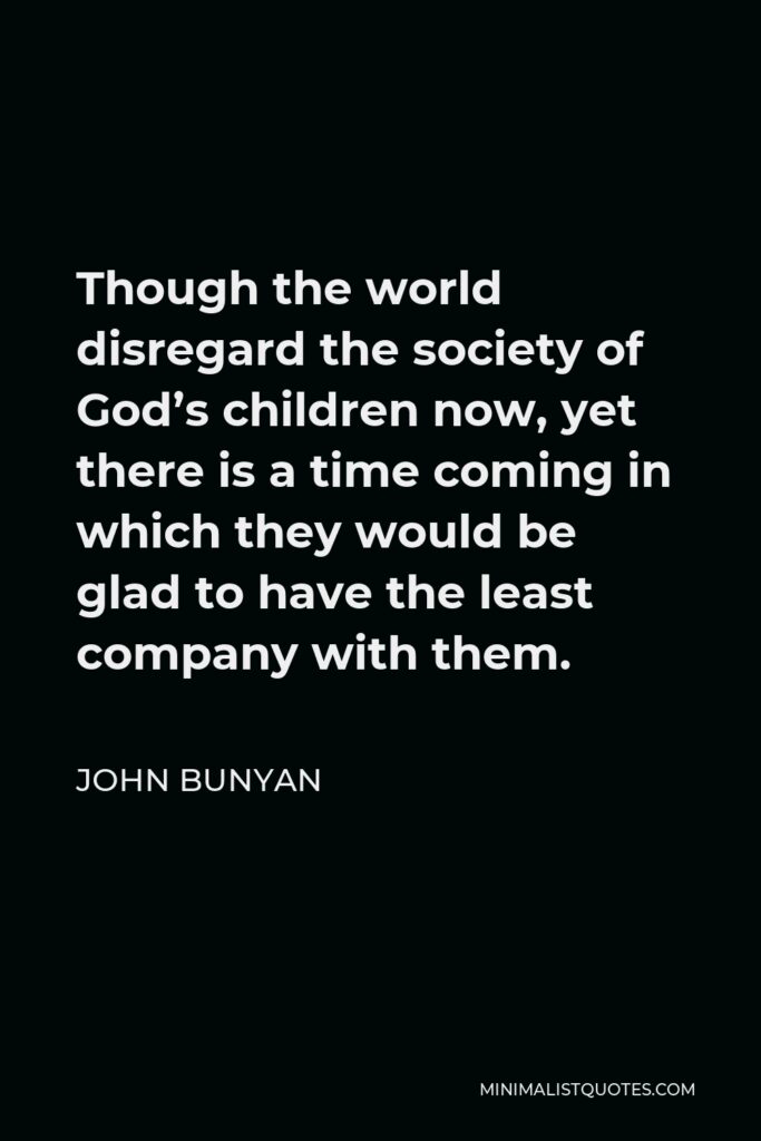 John Bunyan Quote - Though the world disregard the society of God’s children now, yet there is a time coming in which they would be glad to have the least company with them.