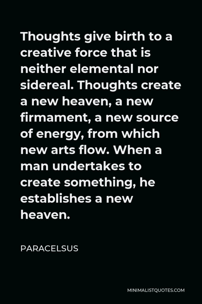 Paracelsus Quote - Thoughts give birth to a creative force that is neither elemental nor sidereal. Thoughts create a new heaven, a new firmament, a new source of energy, from which new arts flow. When a man undertakes to create something, he establishes a new heaven.