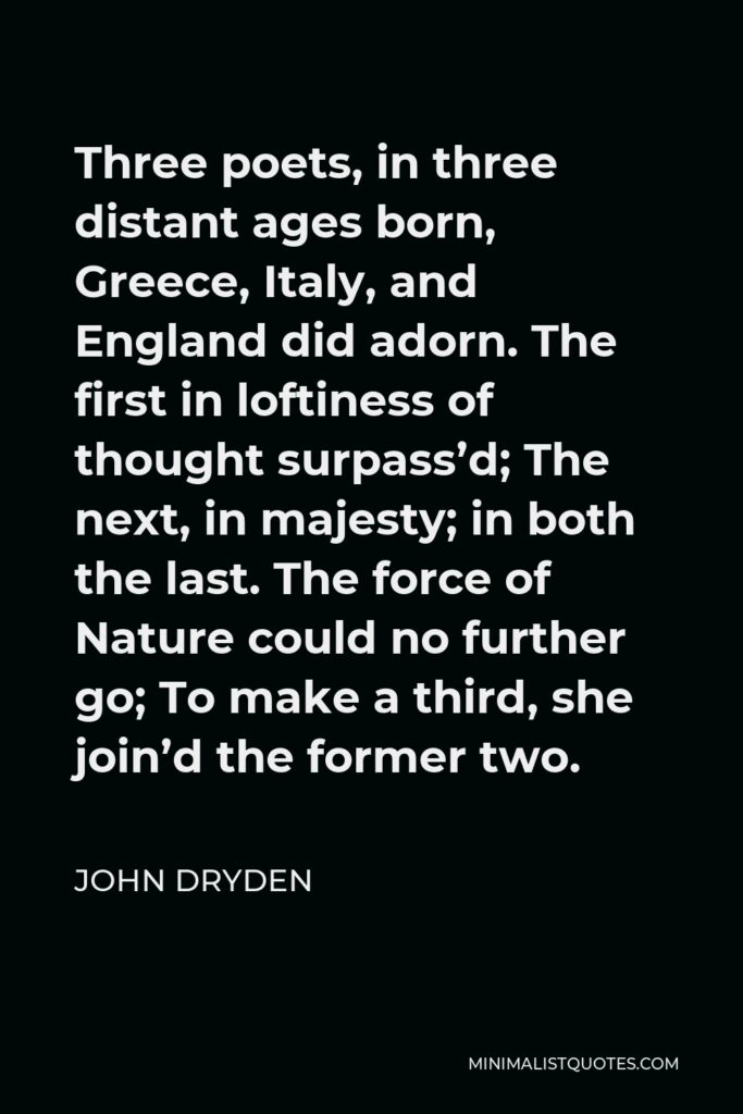 John Dryden Quote - Three poets, in three distant ages born, Greece, Italy, and England did adorn. The first in loftiness of thought surpass’d; The next, in majesty; in both the last. The force of Nature could no further go; To make a third, she join’d the former two.
