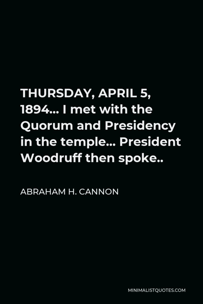 Abraham H. Cannon Quote - THURSDAY, APRIL 5, 1894… I met with the Quorum and Presidency in the temple… President Woodruff then spoke..