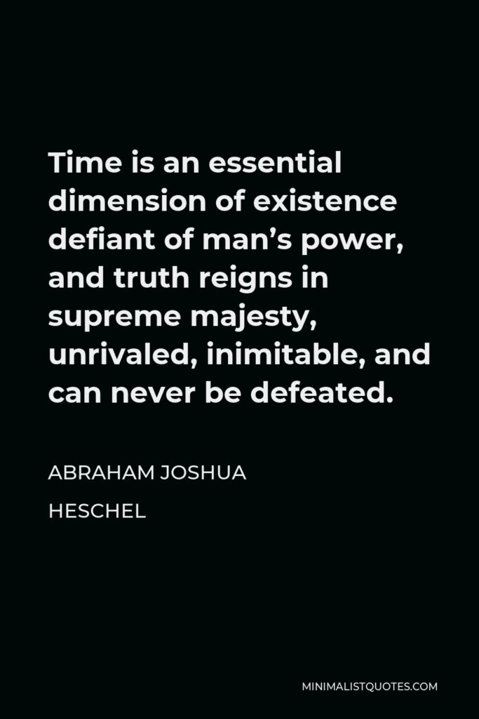 Abraham Joshua Heschel Quote - Time is an essential dimension of existence defiant of man’s power, and truth reigns in supreme majesty, unrivaled, inimitable, and can never be defeated.