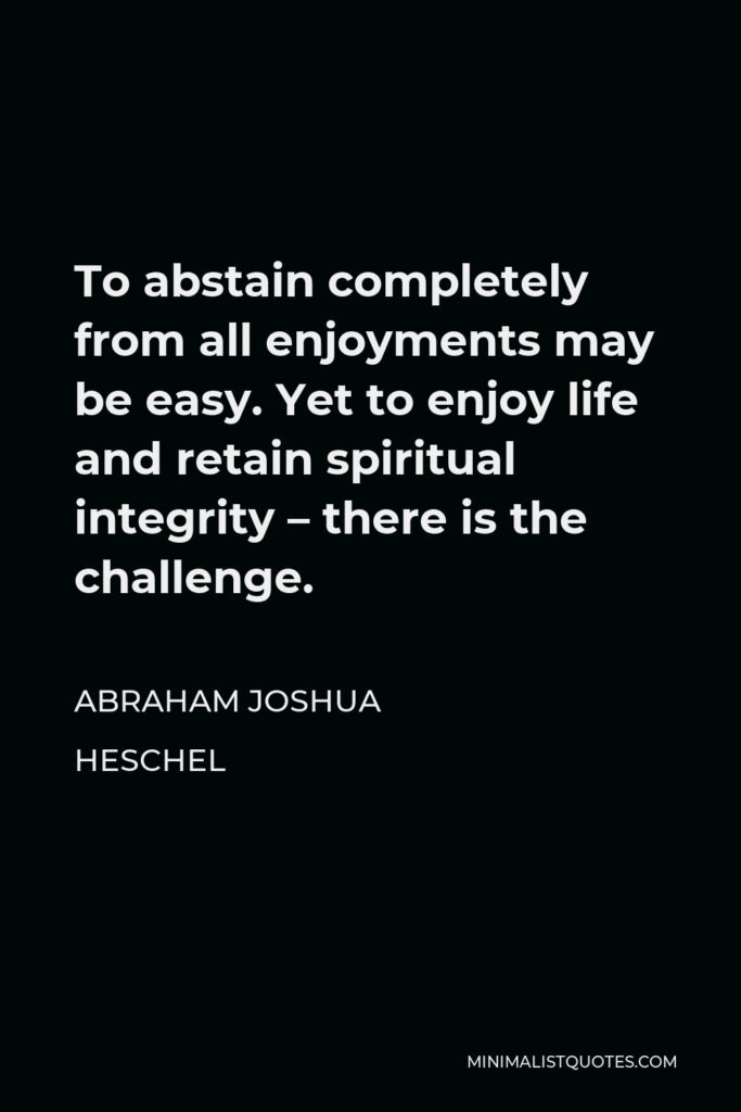 Abraham Joshua Heschel Quote - To abstain completely from all enjoyments may be easy. Yet to enjoy life and retain spiritual integrity – there is the challenge.